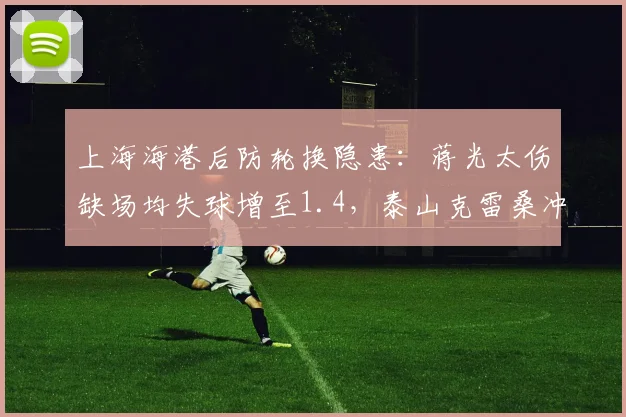 上海海港后防轮换隐患：蒋光太伤缺场均失球增至1.4，泰山克雷桑冲击力成最大威胁