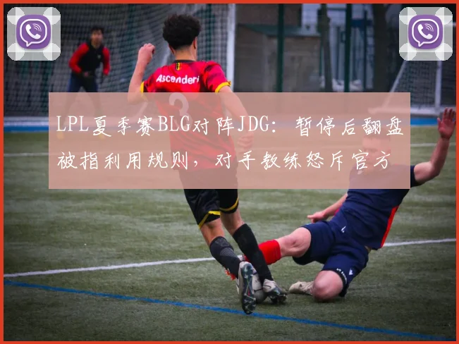 LPL夏季赛BLG对阵JDG：暂停后翻盘被指利用规则，对手教练怒斥官方不作为