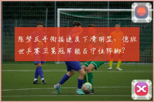 陈梦反手衔接速度下滑明显,德班世乒赛卫冕冠军能否守住阵脚?