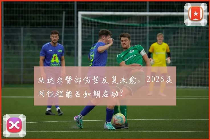 纳达尔臀部伤势反复未愈,2026美网征程能否如期启动?