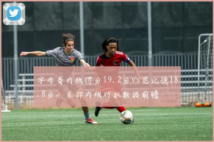 字母哥内线得分19.2分vs恩比德18.8分，东部内线对抗数据前瞻