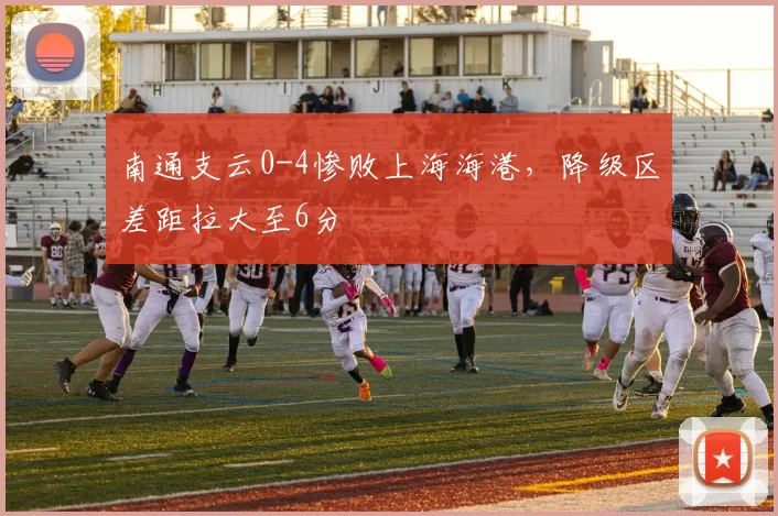 南通支云0-4惨败上海海港,降级区差距拉大至6分
