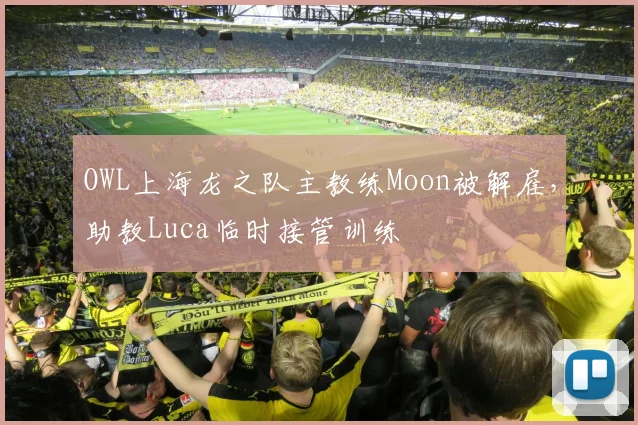 OWL上海龙之队主教练Moon被解雇，助教Luca临时接管训练